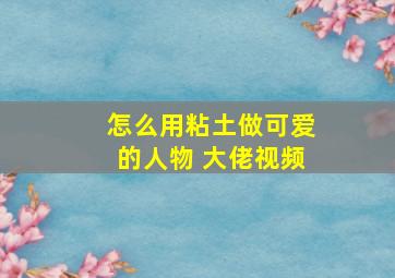 怎么用粘土做可爱的人物 大佬视频